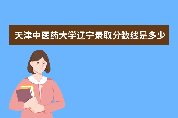 天津中医药大学辽宁录取分数线是多少 天津中医药大学辽宁招生人数多少